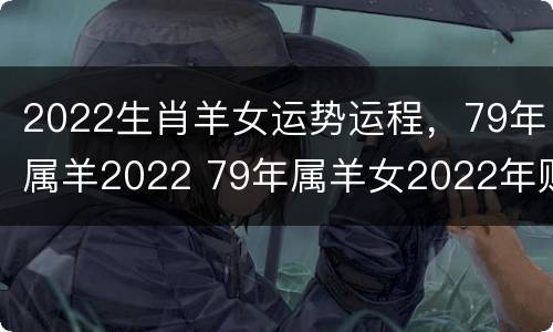 2022生肖羊女运势运程，79年属羊2022 79年属羊女2022年财运