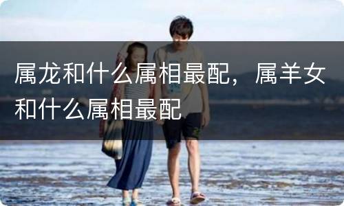 属龙和什么属相最配，属羊女和什么属相最配