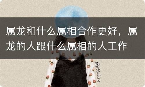 属龙和什么属相合作更好，属龙的人跟什么属相的人工作