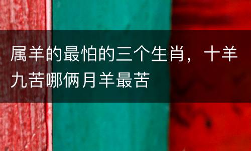 属羊的最怕的三个生肖，十羊九苦哪俩月羊最苦
