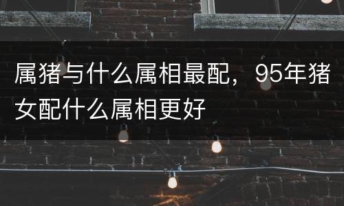 属猪与什么属相最配，95年猪女配什么属相更好