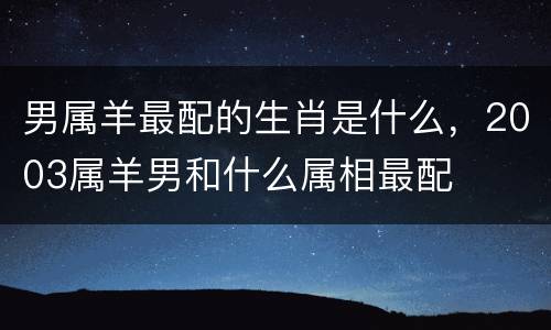 男属羊最配的生肖是什么，2003属羊男和什么属相最配