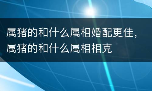 属猪的和什么属相婚配更佳，属猪的和什么属相相克
