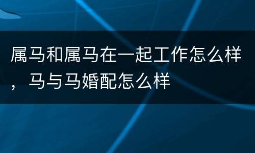 属马和属马在一起工作怎么样，马与马婚配怎么样