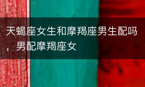 天蝎座女生和摩羯座男生配吗，男配摩羯座女