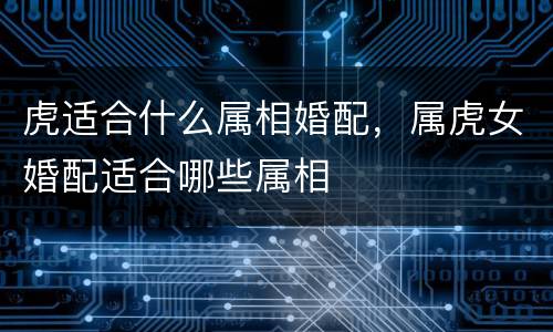 虎适合什么属相婚配，属虎女婚配适合哪些属相