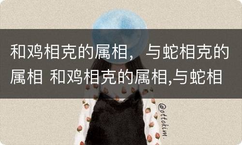 和鸡相克的属相，与蛇相克的属相 和鸡相克的属相,与蛇相克的属相相配吗