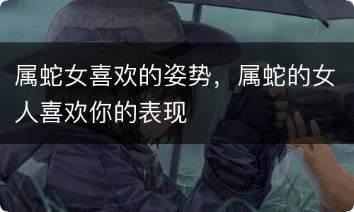 属蛇女喜欢的姿势，属蛇的女人喜欢你的表现