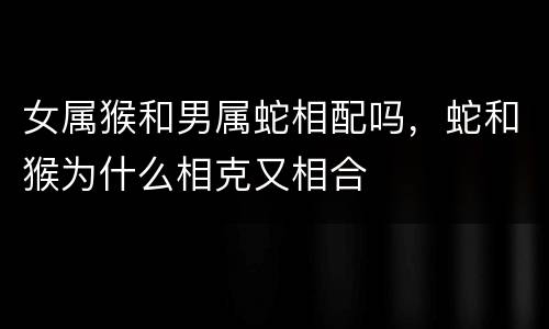 女属猴和男属蛇相配吗，蛇和猴为什么相克又相合