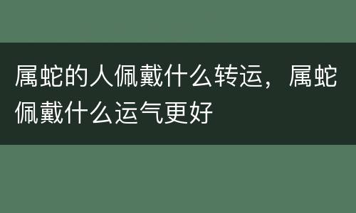属蛇的人佩戴什么转运，属蛇佩戴什么运气更好