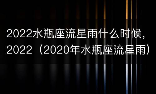 2022水瓶座流星雨什么时候，2022（2020年水瓶座流星雨）