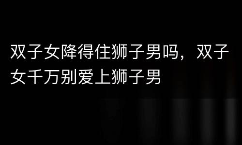 双子女降得住狮子男吗，双子女千万别爱上狮子男