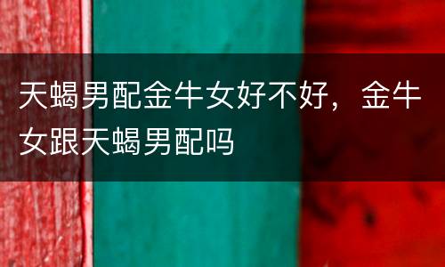 天蝎男配金牛女好不好，金牛女跟天蝎男配吗