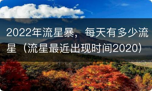 2022年流星暴，每天有多少流星（流星最近出现时间2020）