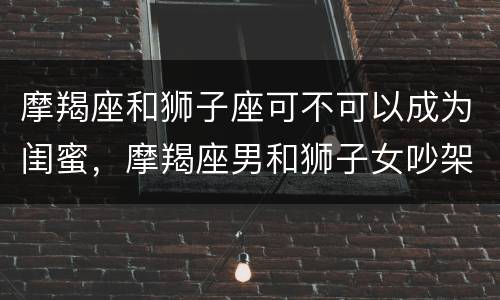 摩羯座和狮子座可不可以成为闺蜜，摩羯座男和狮子女吵架