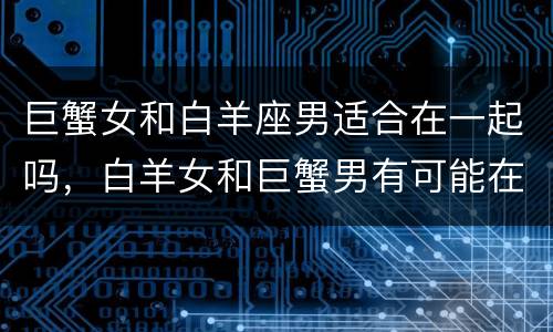 巨蟹女和白羊座男适合在一起吗，白羊女和巨蟹男有可能在一起吗