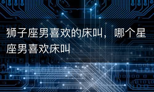 狮子座男喜欢的床叫，哪个星座男喜欢床叫