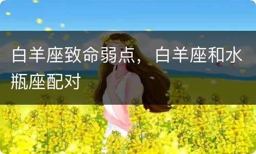 白羊座致命弱点，白羊座和水瓶座配对