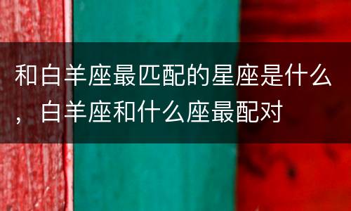 和白羊座最匹配的星座是什么，白羊座和什么座最配对