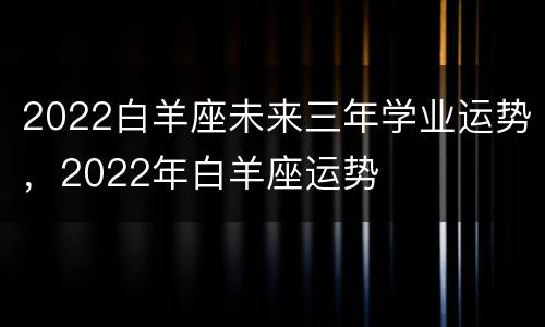 2022白羊座未来三年学业运势，2022年白羊座运势