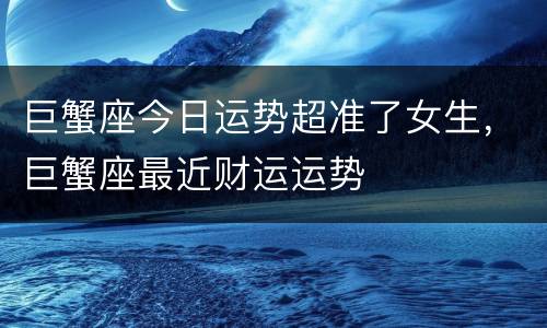 巨蟹座今日运势超准了女生，巨蟹座最近财运运势