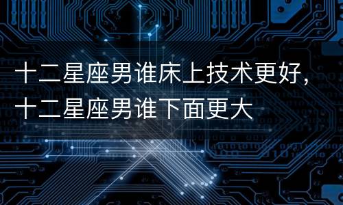 十二星座男谁床上技术更好，十二星座男谁下面更大