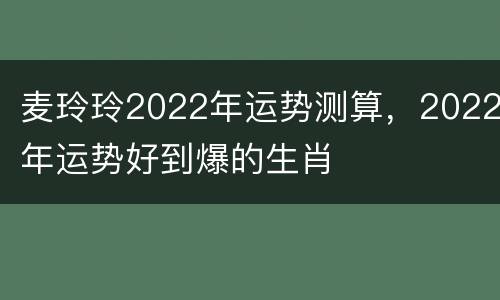 麦玲玲2022年运势测算，2022年运势好到爆的生肖