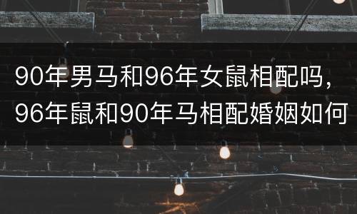 90年男马和96年女鼠相配吗，96年鼠和90年马相配婚姻如何
