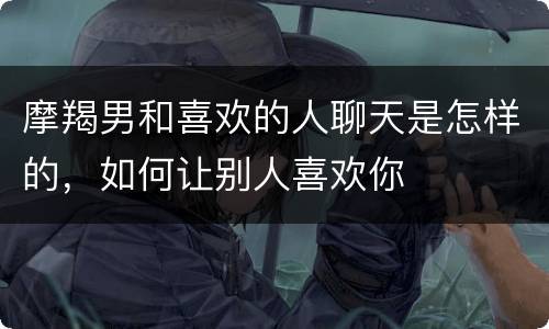摩羯男和喜欢的人聊天是怎样的，如何让别人喜欢你