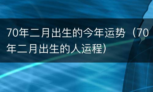 70年二月出生的今年运势（70年二月出生的人运程）