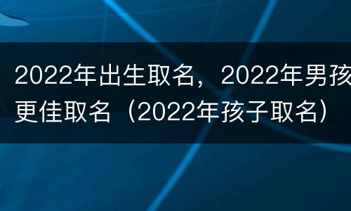 2022年出生取名，2022年男孩更佳取名（2022年孩子取名）