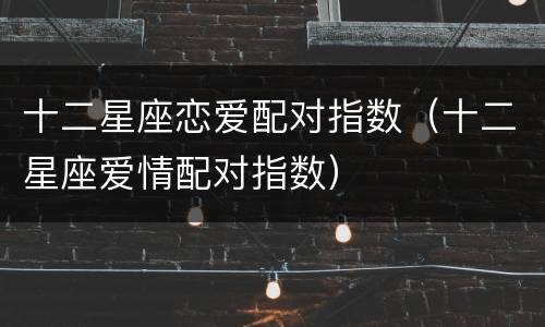 十二星座恋爱配对指数（十二星座爱情配对指数）