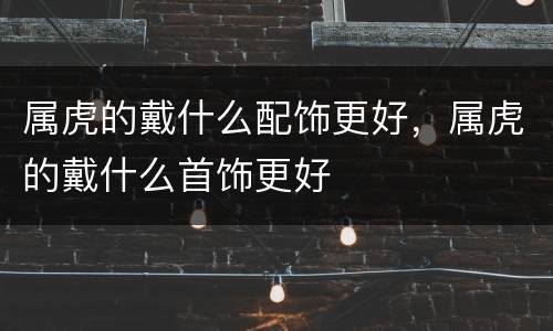 属虎的戴什么配饰更好，属虎的戴什么首饰更好