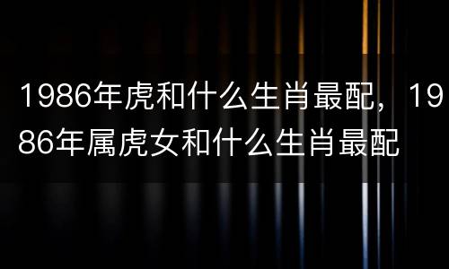 1986年虎和什么生肖最配，1986年属虎女和什么生肖最配