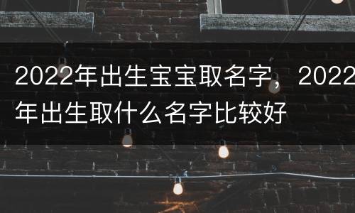 2022年出生宝宝取名字，2022年出生取什么名字比较好
