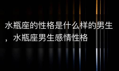 水瓶座的性格是什么样的男生，水瓶座男生感情性格