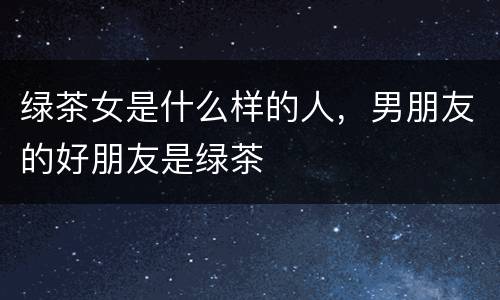 绿茶女是什么样的人，男朋友的好朋友是绿茶