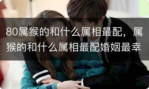 80属猴的和什么属相最配，属猴的和什么属相最配婚姻最幸福