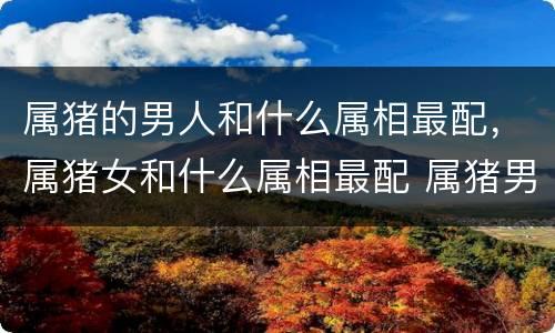 属猪的男人和什么属相最配，属猪女和什么属相最配 属猪男的和什