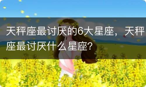天秤座最讨厌的6大星座，天秤座最讨厌什么星座？