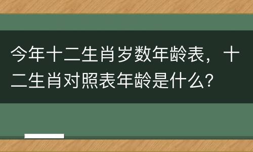 今年十二生肖岁数年龄表，十二生肖对照表年龄是什么？