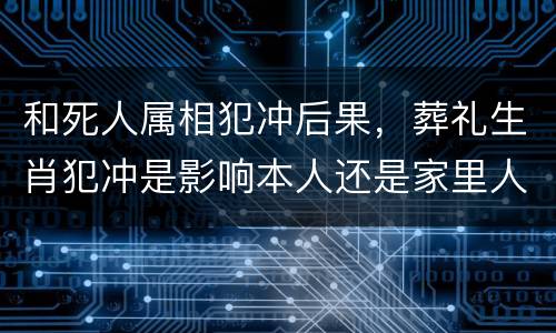 和死人属相犯冲后果，葬礼生肖犯冲是影响本人还是家里人都影响？