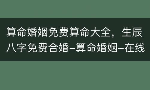 算命婚姻免费算命大全，生辰八字免费合婚-算命婚姻-在线八字配对-算卦指