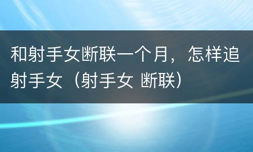 和射手女断联一个月，怎样追射手女（射手女 断联）