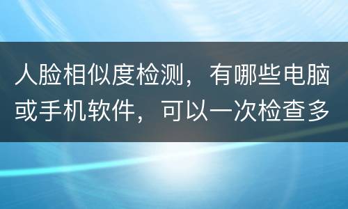 人脸相似度检测，有哪些电脑或手机软件，可以一次检查多张相片的相似度？