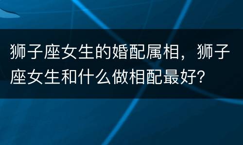 狮子座女生的婚配属相，狮子座女生和什么做相配最好？
