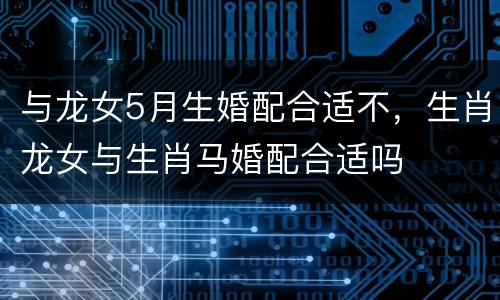 与龙女5月生婚配合适不，生肖龙女与生肖马婚配合适吗