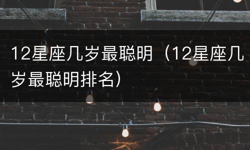 12星座几岁最聪明（12星座几岁最聪明排名）