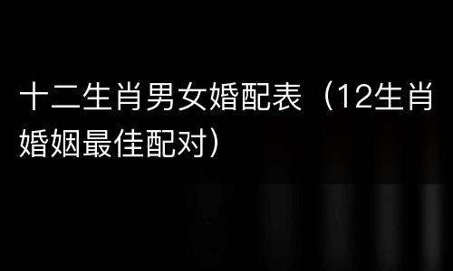 十二生肖男女婚配表（12生肖婚姻最佳配对）