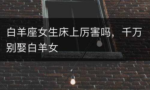 白羊座女生床上厉害吗，千万别娶白羊女